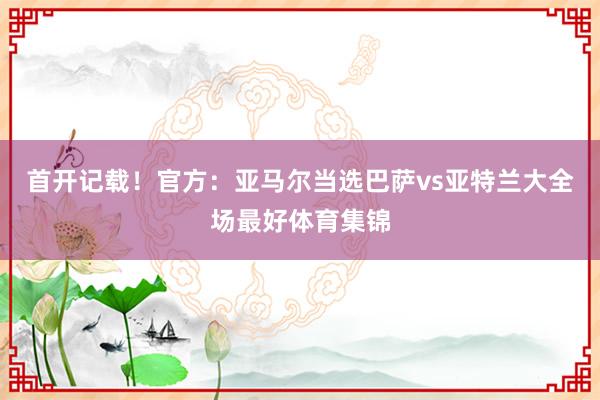 首开记载！官方：亚马尔当选巴萨vs亚特兰大全场最好体育集锦