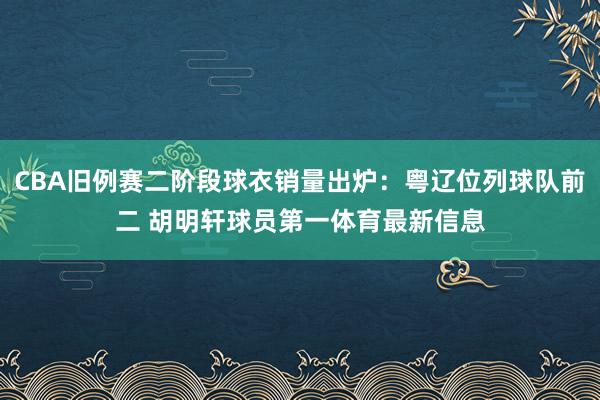 CBA旧例赛二阶段球衣销量出炉：粤辽位列球队前二 胡明轩球员第一体育最新信息