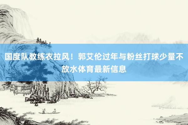 国度队教练衣拉风！郭艾伦过年与粉丝打球少量不放水体育最新信息