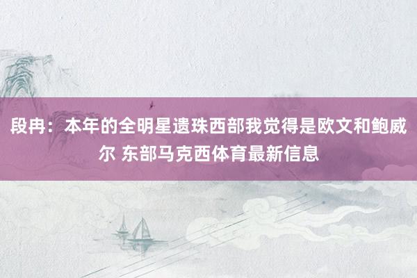 段冉:本年的全明星遗珠西部我觉得是欧文和鲍威尔 东部马克西体育最新信息