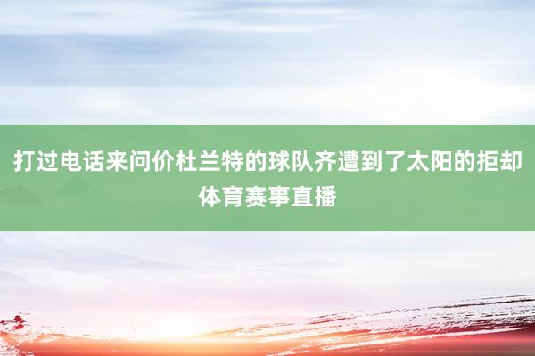 打过电话来问价杜兰特的球队齐遭到了太阳的拒却体育赛事直播