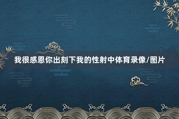 我很感恩你出刻下我的性射中体育录像/图片
