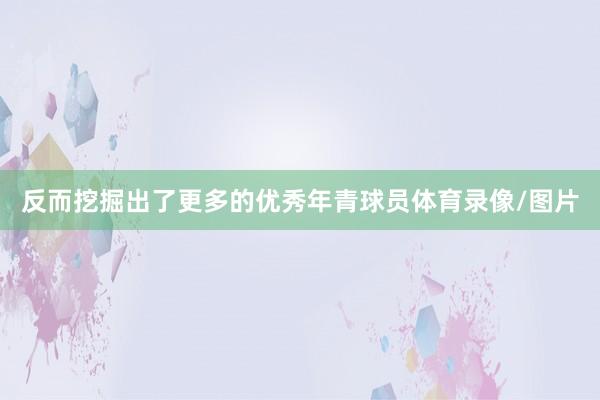 反而挖掘出了更多的优秀年青球员体育录像/图片