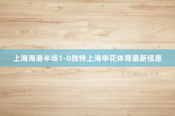 上海海港半场1-0独特上海申花体育最新信息