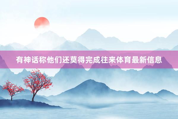 有神话称他们还莫得完成往来体育最新信息