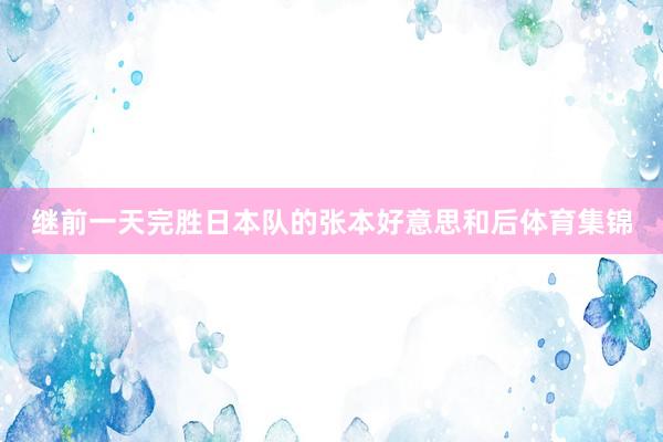 继前一天完胜日本队的张本好意思和后体育集锦