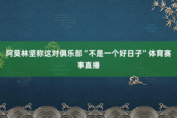 阿莫林坚称这对俱乐部“不是一个好日子”体育赛事直播