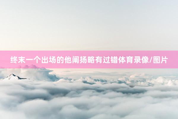 终末一个出场的他阐扬略有过错体育录像/图片