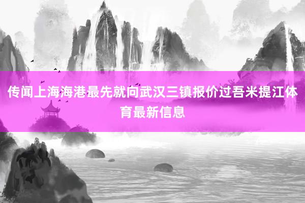 传闻上海海港最先就向武汉三镇报价过吾米提江体育最新信息