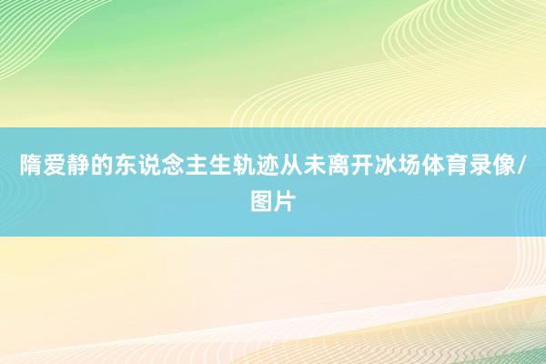 隋爱静的东说念主生轨迹从未离开冰场体育录像/图片