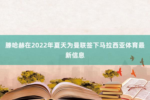 滕哈赫在2022年夏天为曼联签下马拉西亚体育最新信息
