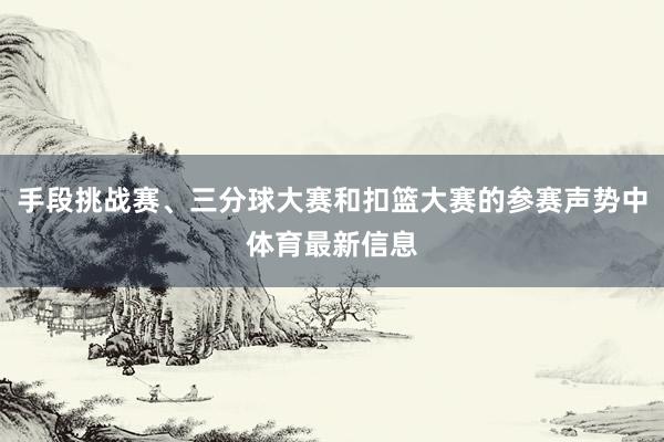 手段挑战赛、三分球大赛和扣篮大赛的参赛声势中体育最新信息
