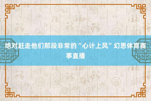 绝对赶走他们那段非常的“心计上风”幻思体育赛事直播