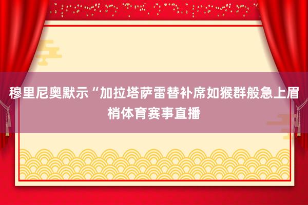 穆里尼奥默示“加拉塔萨雷替补席如猴群般急上眉梢体育赛事直播