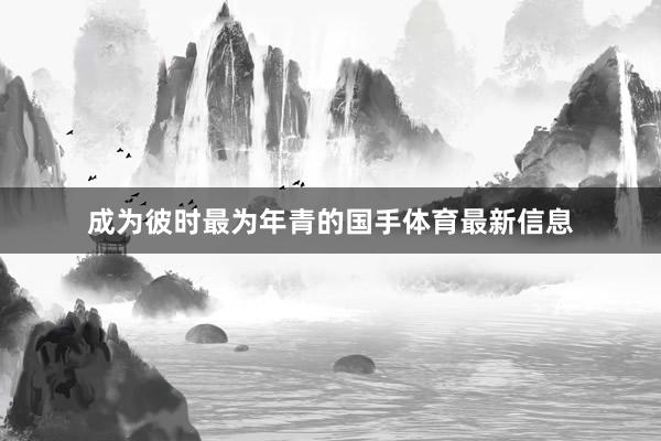 成为彼时最为年青的国手体育最新信息