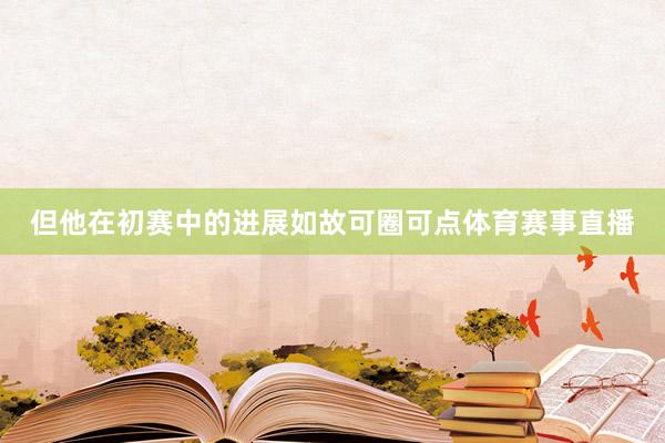 但他在初赛中的进展如故可圈可点体育赛事直播