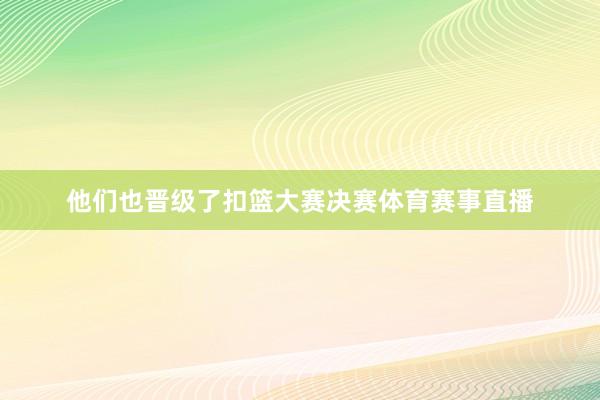 他们也晋级了扣篮大赛决赛体育赛事直播