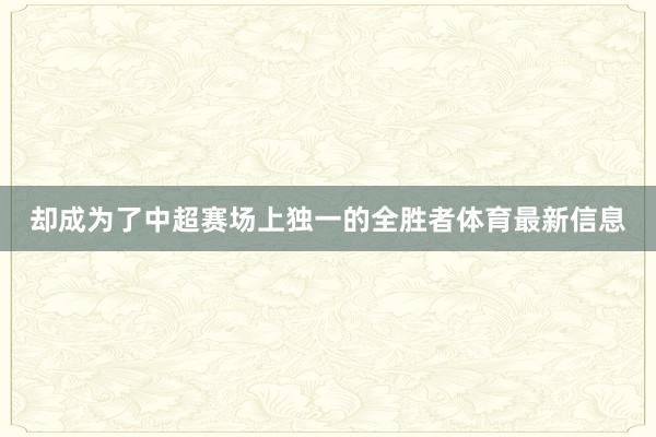 却成为了中超赛场上独一的全胜者体育最新信息
