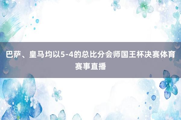 巴萨、皇马均以5-4的总比分会师国王杯决赛体育赛事直播