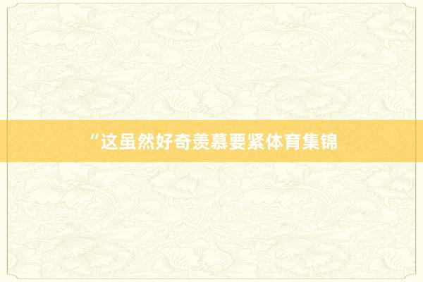 “这虽然好奇羡慕要紧体育集锦