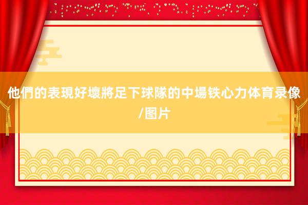他們的表現好壞將足下球隊的中場铁心力体育录像/图片