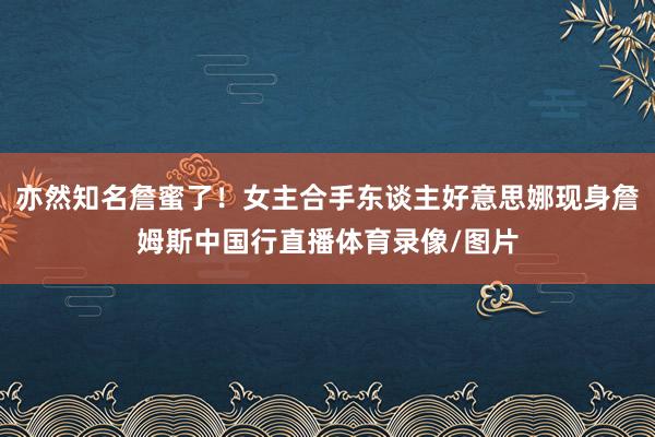 亦然知名詹蜜了！女主合手东谈主好意思娜现身詹姆斯中国行直播体育录像/图片