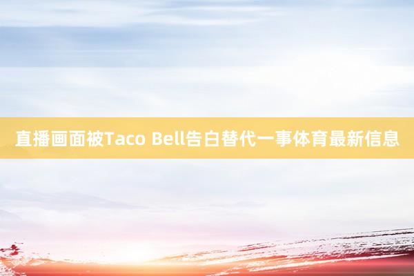 直播画面被Taco Bell告白替代一事体育最新信息