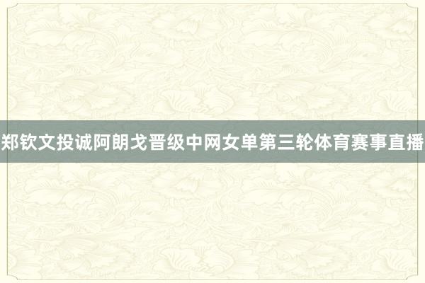 郑钦文投诚阿朗戈晋级中网女单第三轮体育赛事直播