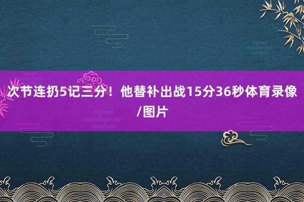 次节连扔5记三分！他替补出战15分36秒体育录像/图片