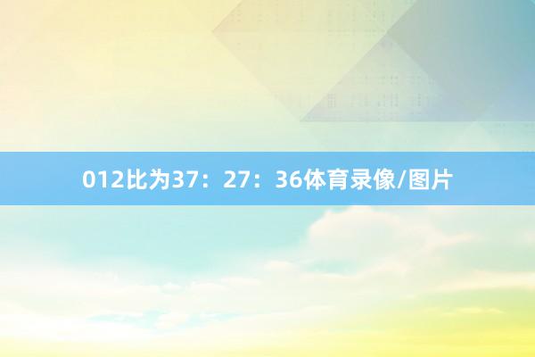 012比为37：27：36体育录像/图片