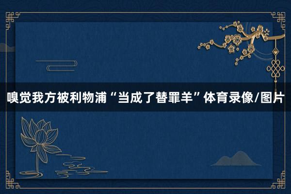 嗅觉我方被利物浦“当成了替罪羊”体育录像/图片