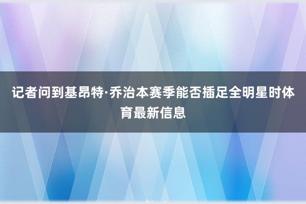 记者问到基昂特·乔治本赛季能否插足全明星时体育最新信息