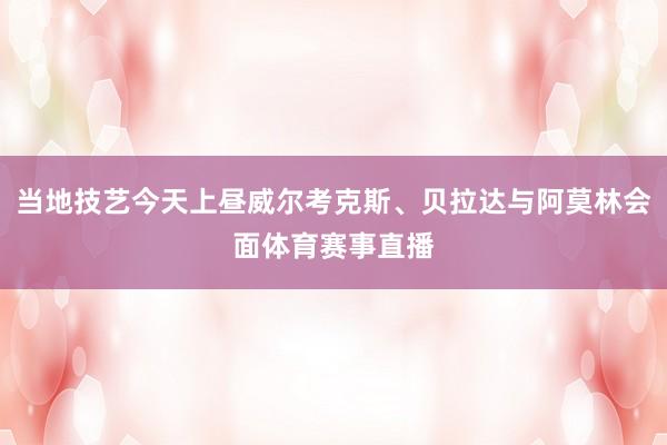 当地技艺今天上昼威尔考克斯、贝拉达与阿莫林会面体育赛事直播