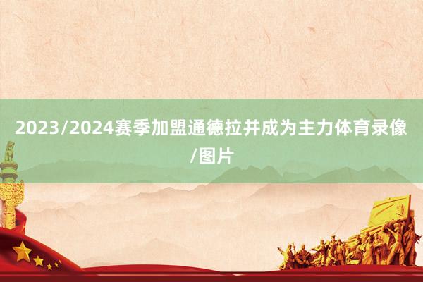 2023/2024赛季加盟通德拉并成为主力体育录像/图片