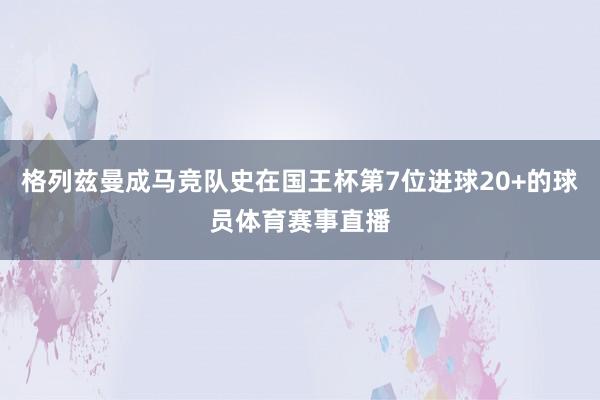 格列兹曼成马竞队史在国王杯第7位进球20+的球员体育赛事直播