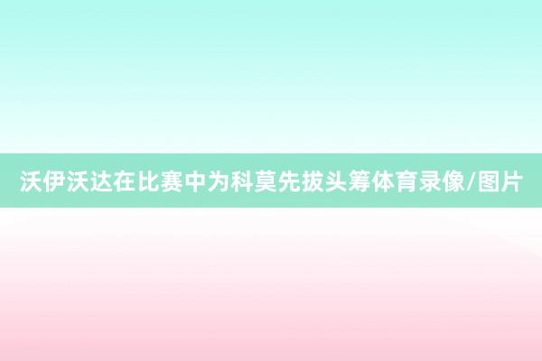 沃伊沃达在比赛中为科莫先拔头筹体育录像/图片