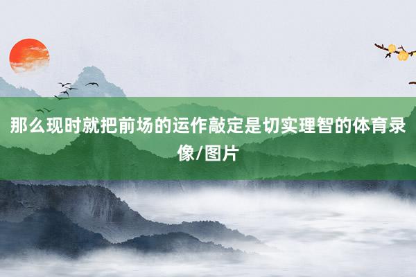 那么现时就把前场的运作敲定是切实理智的体育录像/图片