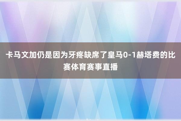 卡马文加仍是因为牙疼缺席了皇马0-1赫塔费的比赛体育赛事直播