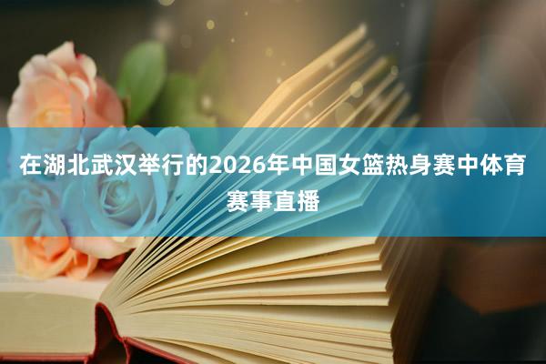 在湖北武汉举行的2026年中国女篮热身赛中体育赛事直播