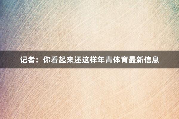 记者：你看起来还这样年青体育最新信息