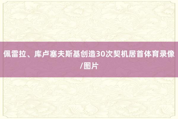佩雷拉、库卢塞夫斯基创造30次契机居首体育录像/图片