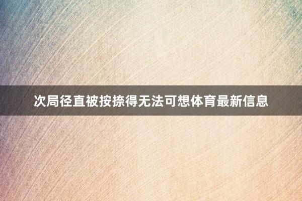 次局径直被按捺得无法可想体育最新信息