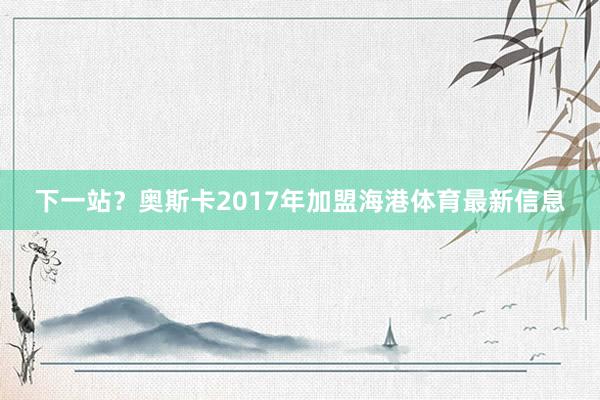 下一站？奥斯卡2017年加盟海港体育最新信息