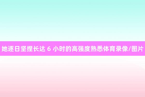 她逐日坚捏长达 6 小时的高强度熟悉体育录像/图片