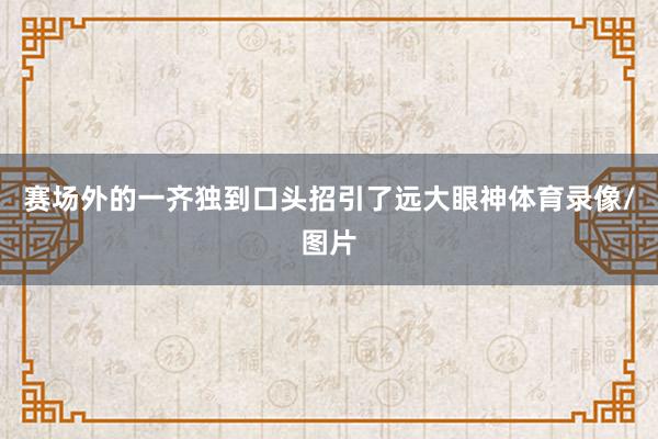 赛场外的一齐独到口头招引了远大眼神体育录像/图片
