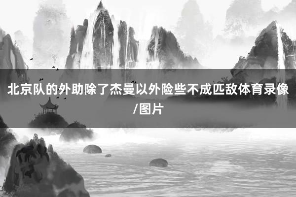 北京队的外助除了杰曼以外险些不成匹敌体育录像/图片