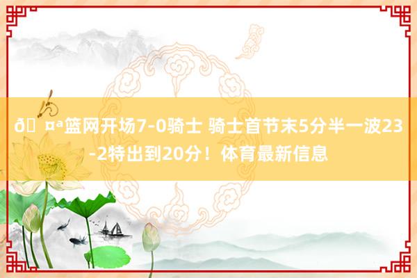 🤪篮网开场7-0骑士 骑士首节末5分半一波23-2特出到20分！体育最新信息