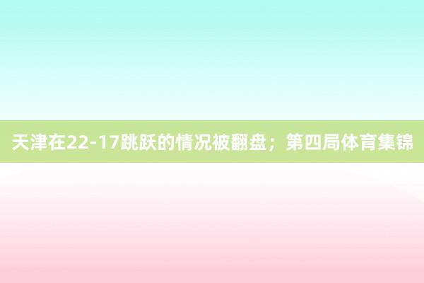 天津在22-17跳跃的情况被翻盘；第四局体育集锦