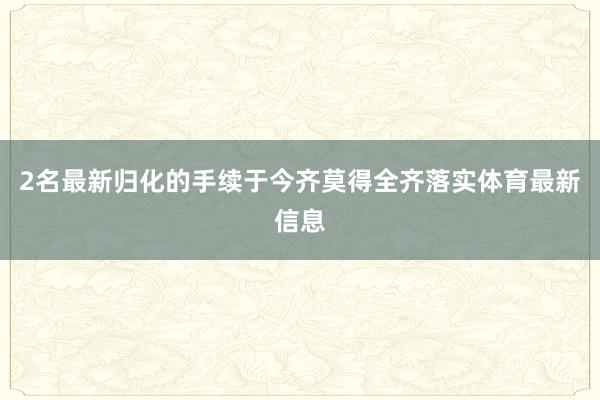 2名最新归化的手续于今齐莫得全齐落实体育最新信息