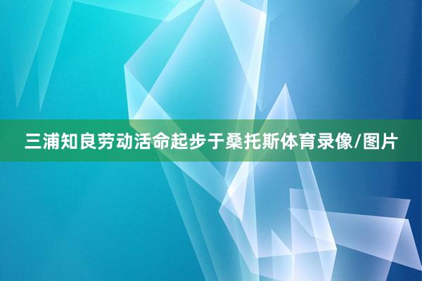 三浦知良劳动活命起步于桑托斯体育录像/图片
